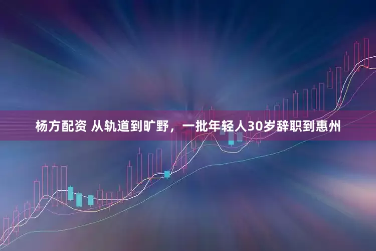 杨方配资 从轨道到旷野，一批年轻人30岁辞职到惠州