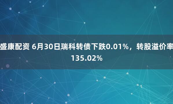 盛康配资 6月30日瑞科转债下跌0.01%，转股溢价率135.02%