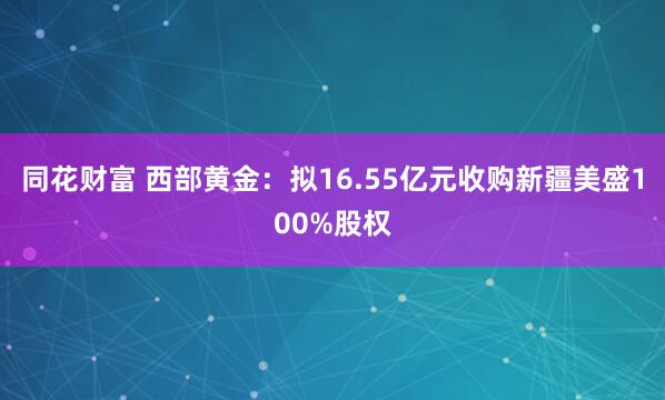 同花财富 西部黄金:拟16.55亿元收购新疆美盛100%股权