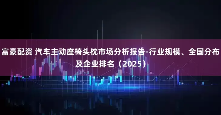 富豪配资 汽车主动座椅头枕市场分析报告-行业规模、全国分布及企业排名（2025）