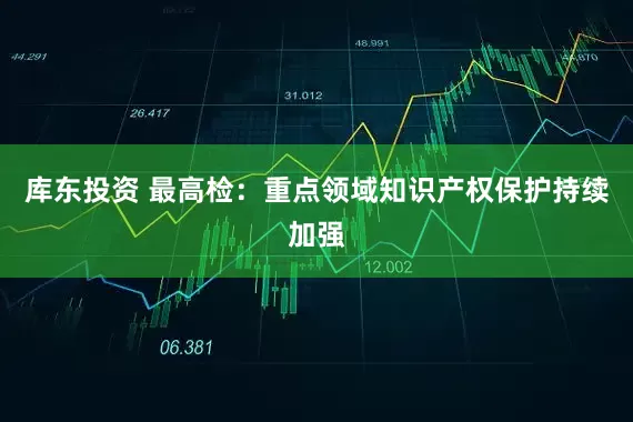 库东投资 最高检：重点领域知识产权保护持续加强