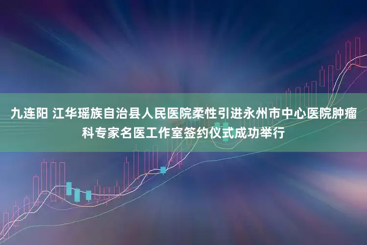 九连阳 江华瑶族自治县人民医院柔性引进永州市中心医院肿瘤科专家名医工作室签约仪式成功举行