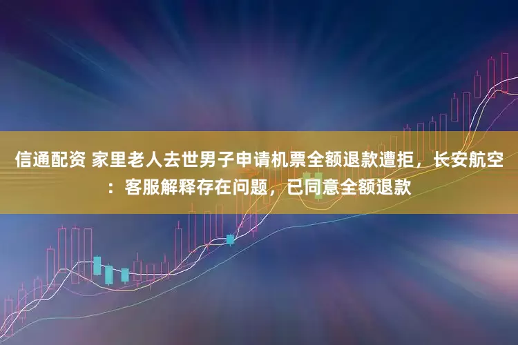 信通配资 家里老人去世男子申请机票全额退款遭拒,长安航空:客服解释存在问题,已同意全额退款