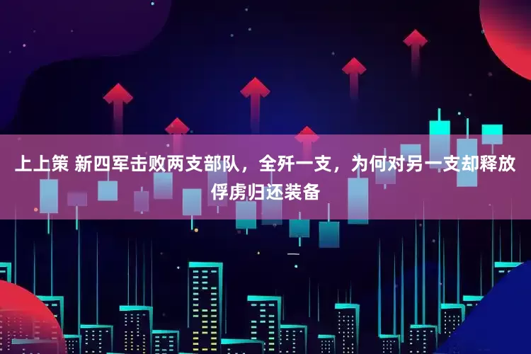 上上策 新四军击败两支部队，全歼一支，为何对另一支却释放俘虏归还装备