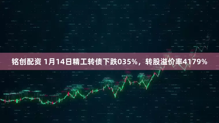 铭创配资 1月14日精工转债下跌035%，转股溢价率4179%