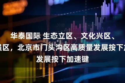 华泰国际 生态立区、文化兴区、科技强区，北京市门头沟区高质量发展按下加速键