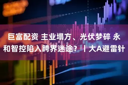 巨富配资 主业塌方、光伏梦碎 永和智控陷入跨界迷途？丨大A避雷针