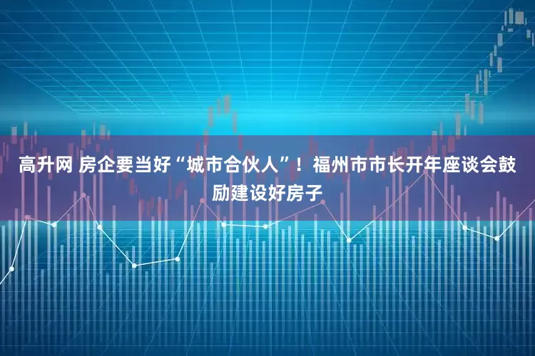 高升网 房企要当好“城市合伙人”！福州市市长开年座谈会鼓励建设好房子