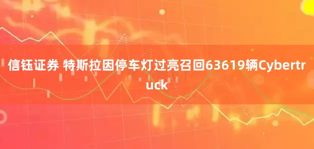 信钰证券 特斯拉因停车灯过亮召回63619辆Cybertruck