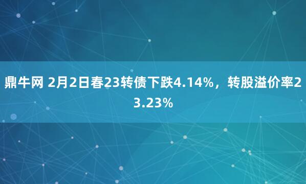 鼎牛网 2月2日春23转债下跌4.14%，转股溢价率23.23%