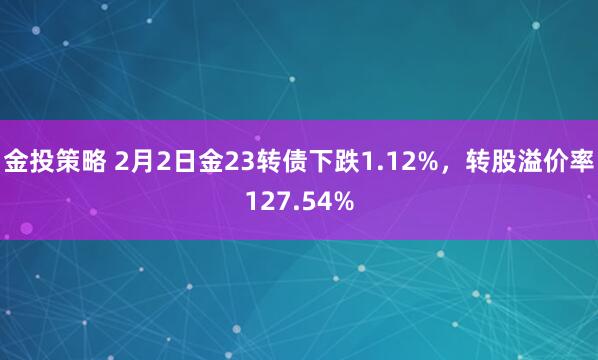 金投策略 2月2日金23转债下跌1.12%,转股溢价率127.54%